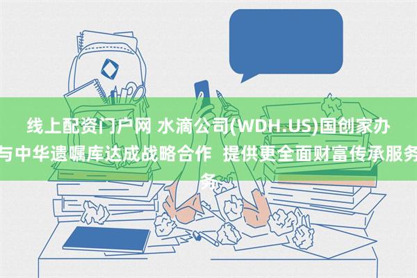 线上配资门户网 水滴公司(WDH.US)国创家办与中华遗嘱库达成战略合作  提供更全面财富传承服务