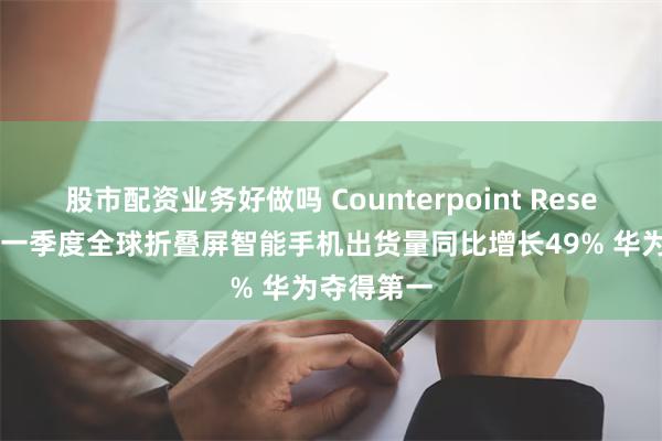 股市配资业务好做吗 Counterpoint Research：第一季度全球折叠屏智能手机出货量同比增长49% 华为夺得第一