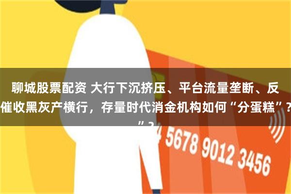 聊城股票配资 大行下沉挤压、平台流量垄断、反催收黑灰产横行，存量时代消金机构如何“分蛋糕”？