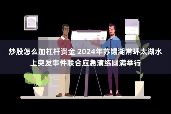 炒股怎么加杠杆资金 2024年苏锡湖常环太湖水上突发事件联合应急演练圆满举行