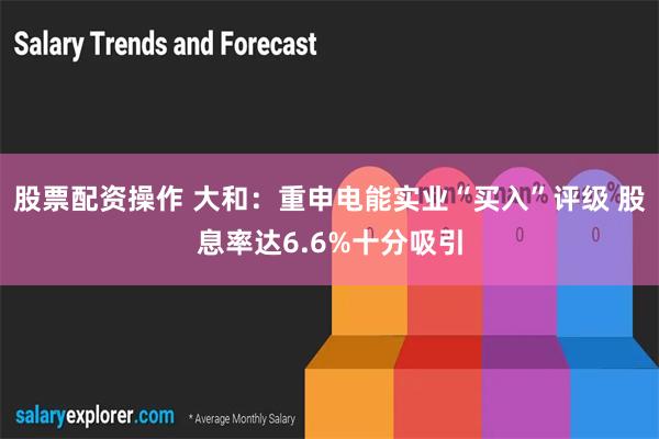 股票配资操作 大和：重申电能实业“买入”评级 股息率达6.6%十分吸引