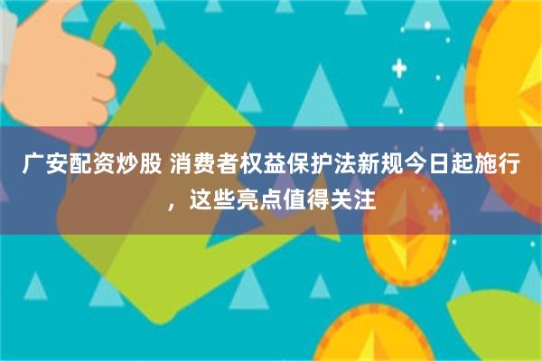 广安配资炒股 消费者权益保护法新规今日起施行，这些亮点值得关注