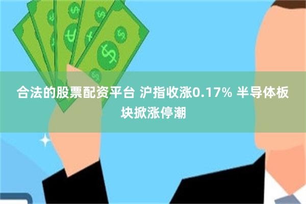 合法的股票配资平台 沪指收涨0.17% 半导体板块掀涨停潮