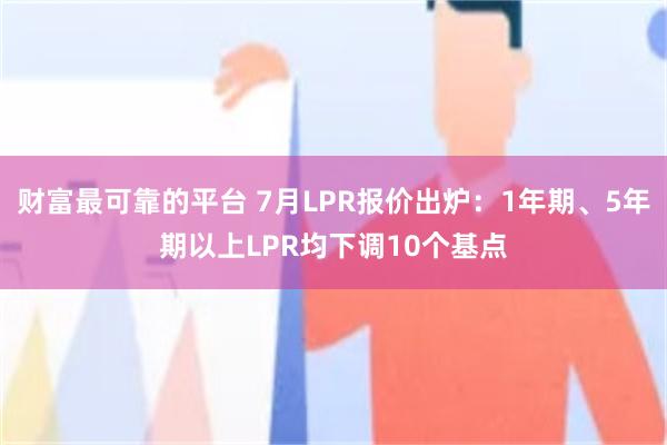 财富最可靠的平台 7月LPR报价出炉：1年期、5年期以上LPR均下调10个基点