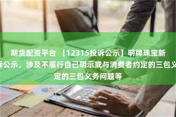 期货配资平台 【12315投诉公示】明牌珠宝新增2件投诉公示，涉及不履行自己明示或与消费者约定的三包义务问题等