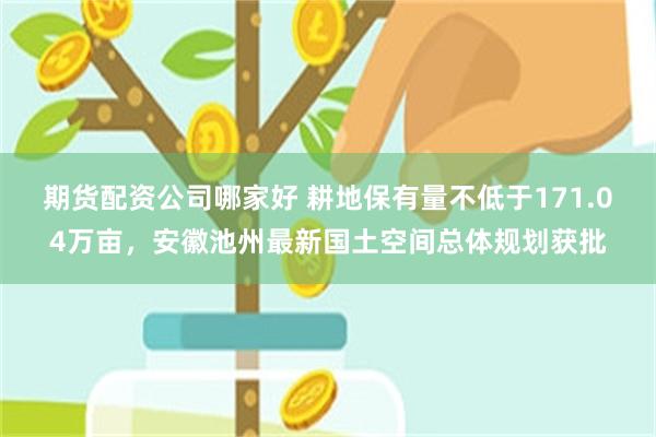 期货配资公司哪家好 耕地保有量不低于171.04万亩，安徽池州最新国土空间总体规划获批