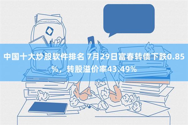 中国十大炒股软件排名 7月29日富春转债下跌0.85%，转股溢价率43.49%