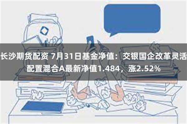 长沙期货配资 7月31日基金净值：交银国企改革灵活配置混合A最新净值1.484，涨2.52%