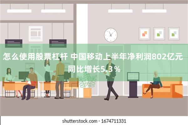 怎么使用股票杠杆 中国移动上半年净利润802亿元 同比增长5.3％