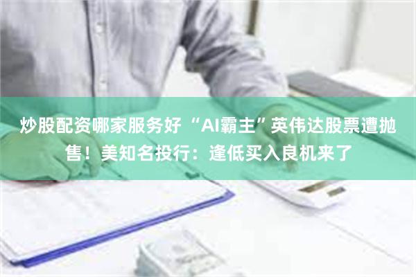 炒股配资哪家服务好 “AI霸主”英伟达股票遭抛售！美知名投行：逢低买入良机来了