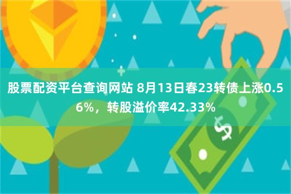 股票配资平台查询网站 8月13日春23转债上涨0.56%，转股溢价率42.33%