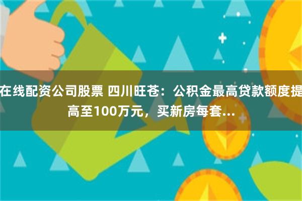 在线配资公司股票 四川旺苍：公积金最高贷款额度提高至100万元，买新房每套...