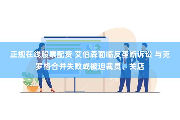 正规在线股票配资 艾伯森面临反垄断诉讼 与克罗格合并失败或被迫裁员、关店