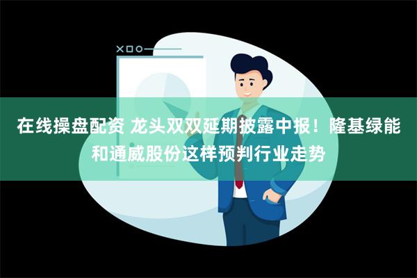 在线操盘配资 龙头双双延期披露中报！隆基绿能和通威股份这样预判行业走势