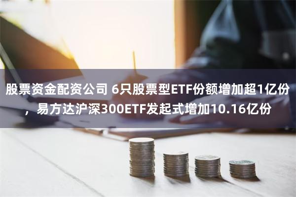 股票资金配资公司 6只股票型ETF份额增加超1亿份，易方