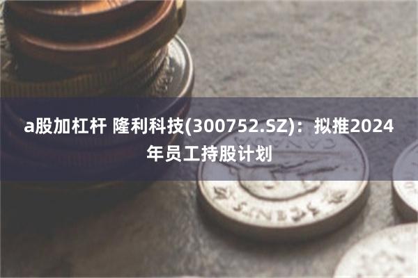 a股加杠杆 隆利科技(300752.SZ)：拟推2024年员工持股计划