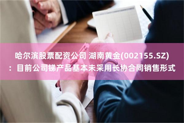 哈尔滨股票配资公司 湖南黄金(002155.SZ)：目前公司锑产品基本未采用长协合同销售形式