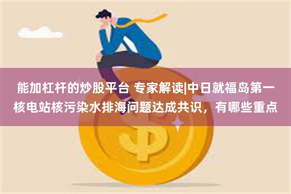 能加杠杆的炒股平台 专家解读|中日就福岛第一核电站核污染水排海问题达成共识，有哪些重点