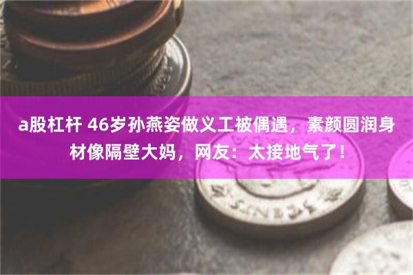 a股杠杆 46岁孙燕姿做义工被偶遇，素颜圆润身材像隔壁大