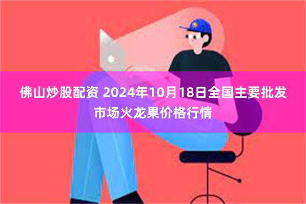 佛山炒股配资 2024年10月18日全国主要批发市场火龙