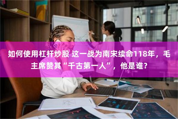 如何使用杠杆炒股 这一战为南宋续命118年，毛主席赞其“千古第一人”，他是谁？