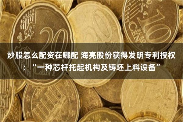 炒股怎么配资在哪配 海亮股份获得发明专利授权：“一种芯杆