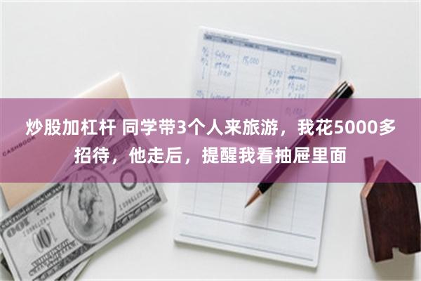 炒股加杠杆 同学带3个人来旅游，我花5000多招待，他走后，提醒我看抽屉里面