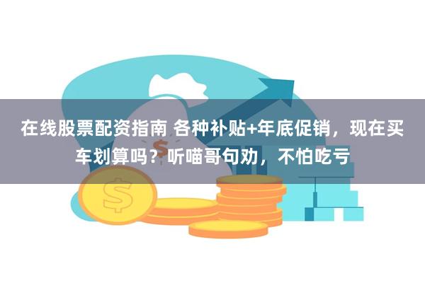 在线股票配资指南 各种补贴+年底促销，现在买车划算吗？听喵哥句劝，不怕吃亏