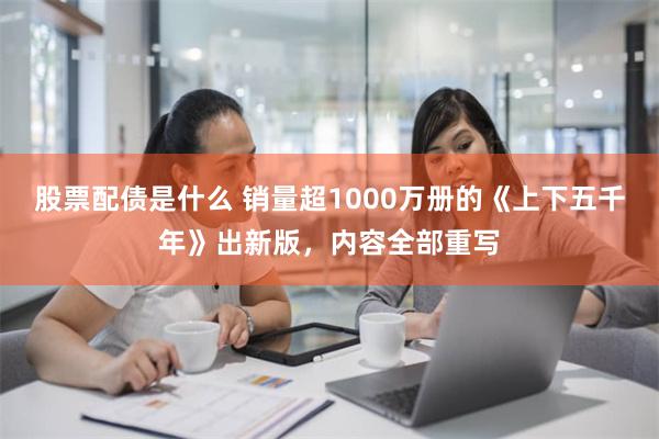 股票配债是什么 销量超1000万册的《上下五千年》出新版，内容全部重写