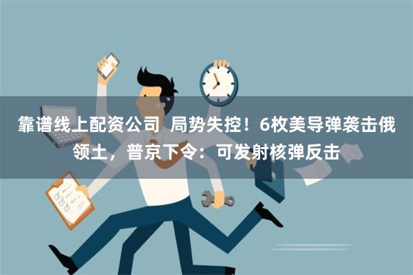 靠谱线上配资公司  局势失控！6枚美导弹袭击俄领土，普京下令：可发射核弹反击