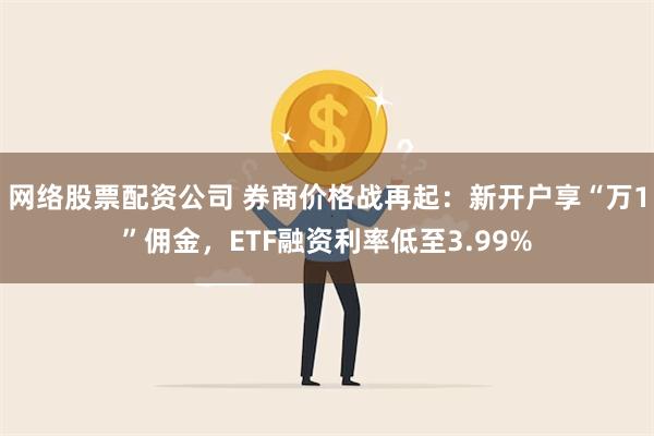 网络股票配资公司 券商价格战再起：新开户享“万1”佣金，ETF融资利率低至3.99%