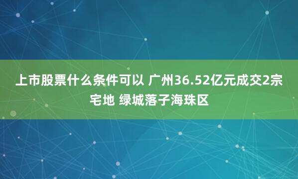 上市股票什么条件可以 广州36.52亿元成交2宗宅地 绿城落子海珠区