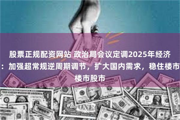 股票正规配资网站 政治局会议定调2025年经济工作：加强超常规逆周期调节，扩大国内需求，稳住楼市股市