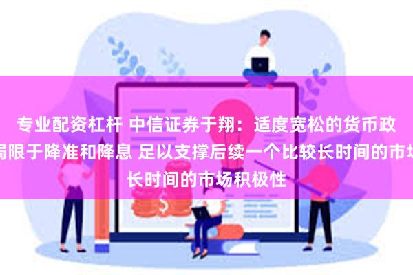 专业配资杠杆 中信证券于翔：适度宽松的货币政策不止局限于降准和降息 足以支撑后续一个比较长时间的市场积极性