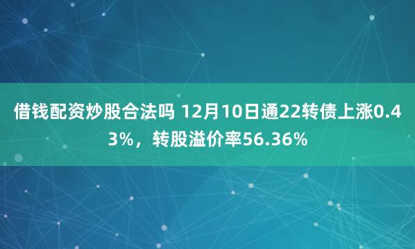 借钱配资炒股合法吗 12月10日通22转债上涨0.43%，转股溢价率56.36%