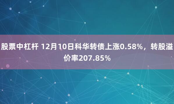 股票中杠杆 12月10日科华转债上涨0.58%，转股溢价率207.85%