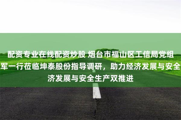 配资专业在线配资炒股 烟台市福山区工信局党组副书记吴浩军一行莅临坤泰股份指导调研，助力经济发展与安全生产双推进