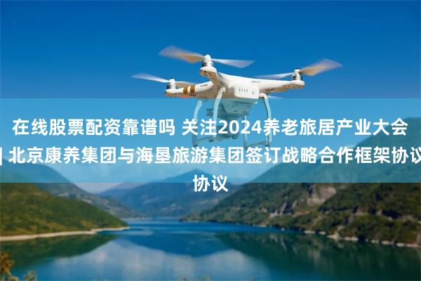 在线股票配资靠谱吗 关注2024养老旅居产业大会 | 北京康养集团与海垦旅游集团签订战略合作框架协议