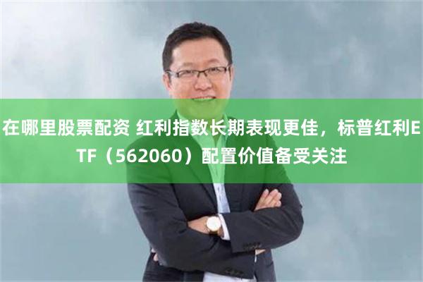 在哪里股票配资 红利指数长期表现更佳，标普红利ETF（562060）配置价值备受关注