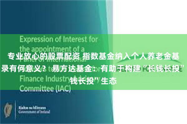 专业放心的股票配资 指数基金纳入个人养老金基金名录有何意义？ 易方达基金：有助于构建“长钱长投”生态