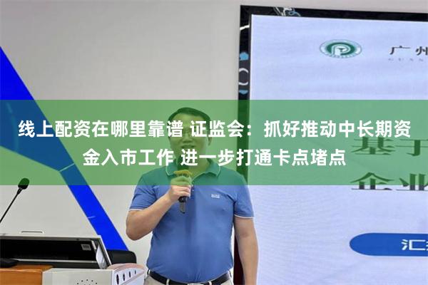 线上配资在哪里靠谱 证监会：抓好推动中长期资金入市工作 进一步打通卡点堵点