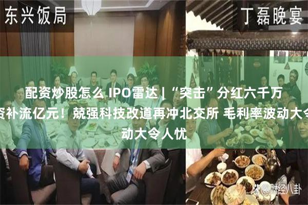 配资炒股怎么 IPO雷达 | “突击”分红六千万再募资补流亿元！兢强科技改道再冲北交所 毛利率波动大令人忧