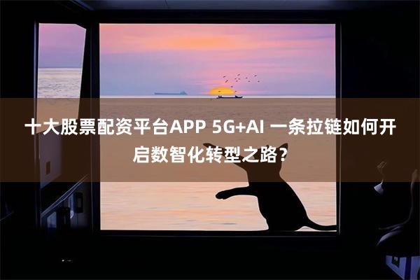 十大股票配资平台APP 5G+AI 一条拉链如何开启数智化转型之路？