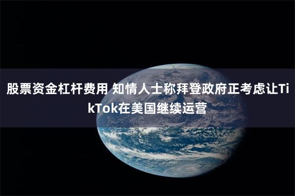 股票资金杠杆费用 知情人士称拜登政府正考虑让TikTok在美国继续运营