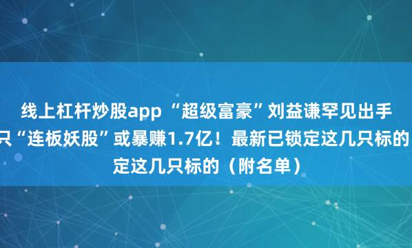 线上杠杆炒股app “超级富豪”刘益谦罕见出手！操盘这只“连板妖股”或暴赚1.7亿！最新已锁定这几只标的（附名单）