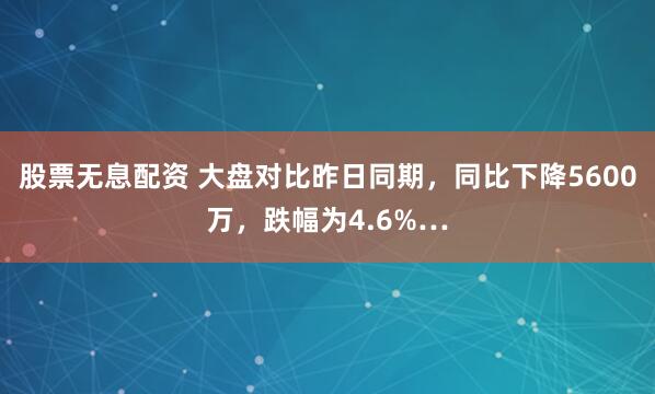 股票无息配资 大盘对比昨日同期，同比下降5600万，跌幅为4.6%…