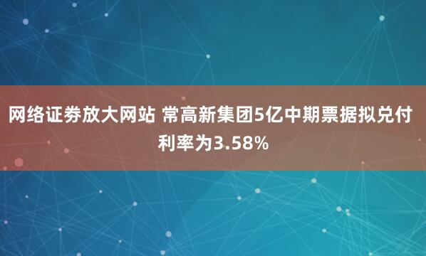 网络证劵放大网站 常高新集团5亿中期票据拟兑付 利率为3.58%