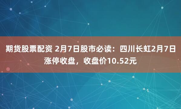 期货股票配资 2月7日股市必读：四川长虹2月7日涨停收盘，收盘价10.52元