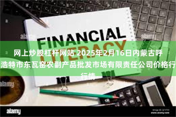 网上炒股杠杆网站 2025年2月16日内蒙古呼和浩特市东瓦窑农副产品批发市场有限责任公司价格行情