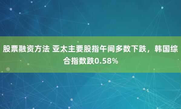 股票融资方法 亚太主要股指午间多数下跌，韩国综合指数跌0.58%